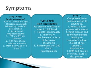 TYPE -A NPD
(acute neuropathic)
B/W 6-12 month of age
1.Hepatosplenomegaly
followed by rapid CNS
deterioration
2. Seizures and
lymphadenopathy
1. FTT and RTI are
common.
2. 50% have cherry
redspots at macula.
3. Most die by age of 2-
3 years.
TYPE-B NPD
(Non-neuropathic)
Pts present in infancy or
latter in childhood.
1. Hepatospenomegaly
2. Pulmonary
involvement in form
of Recurrent
pneumonia
3. Pancytopenia on CBC
due to
hypersplenism
TYPE-C
Can present from
perinatal period to
adulthood.
1. Neonatal form
present with severe
hepatic disease and
pulmonary disease
leading to
respiratory failure.
2.Most pt has
cerebellar
involvement
3. HSM and paresis
of vertical gaze is
also present.
 