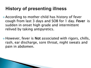  According to mother child has history of fever
cough from last 3 days and SOB for 1 day. Fever is
sudden in onset high grade and intermittent
relived by taking antipyretics.
 However, fever is Not associated with rigors, chills,
rash, ear discharge, sore throat, night sweats and
pain in abdomen.
 