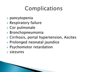 pancytopenia
 Respiratory failure
 Cor pulmonale
 Bronchopneumonia
 Cirrhosis, portal hypertension, Ascites
 Prolonged neonatal jaundice
 Psychomotor retardation
 siezures
 