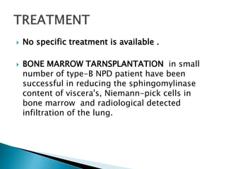  No specific treatment is available .
 BONE MARROW TARNSPLANTATION in small
number of type-B NPD patient have been
successful in reducing the sphingomylinase
content of viscera's, Niemann-pick cells in
bone marrow and radiological detected
infiltration of the lung.
 