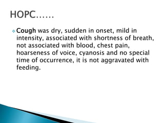  Cough was dry, sudden in onset, mild in
intensity, associated with shortness of breath,
not associated with blood, chest pain,
hoarseness of voice, cyanosis and no special
time of occurrence, it is not aggravated with
feeding.
 