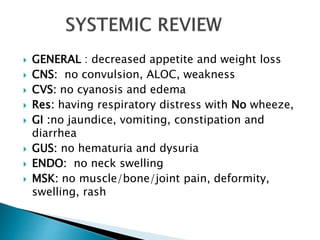  GENERAL : decreased appetite and weight loss
 CNS: no convulsion, ALOC, weakness
 CVS: no cyanosis and edema
 Res: having respiratory distress with No wheeze,
 GI :no jaundice, vomiting, constipation and
diarrhea
 GUS: no hematuria and dysuria
 ENDO: no neck swelling
 MSK: no muscle/bone/joint pain, deformity,
swelling, rash
 