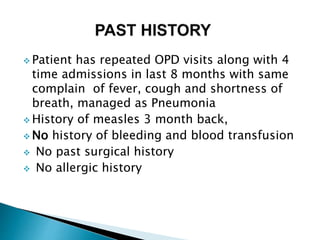  Patient has repeated OPD visits along with 4
time admissions in last 8 months with same
complain of fever, cough and shortness of
breath, managed as Pneumonia
 History of measles 3 month back,
 No history of bleeding and blood transfusion
 No past surgical history
 No allergic history
 