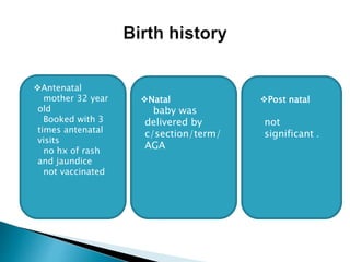 Antenatal
mother 32 year
old
Booked with 3
times antenatal
visits
no hx of rash
and jaundice
not vaccinated
Natal
baby was
delivered by
c/section/term/
AGA
Post natal
not
significant .
 