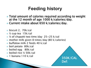  Total amount of calories required according to weight
at the 12 month of age 1000 k/calories/day.
 Current intake about 650 k/calories/day.
 biscuit 2, 70k/cal
 ½ cup tea 15k/cal
 ¼ of chapatti two time/day 25+25 k/cal
 mother milk given 8 times/day (80 k/calories)
 buffalow milk 2 feeds 40 k/cal
 boil potato 80k/cal
 boiled egg 80k/cal
 boiled rice ¼ 50k/cal
 1 banana 110 k/cal
350K/CAL
Def:
 