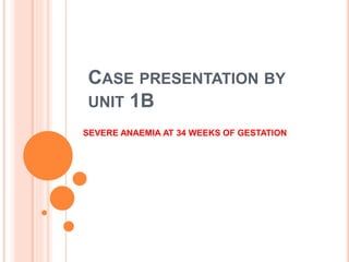 CASE PRESENTATION BY
UNIT 1B
SEVERE ANAEMIA AT 34 WEEKS OF GESTATION
 