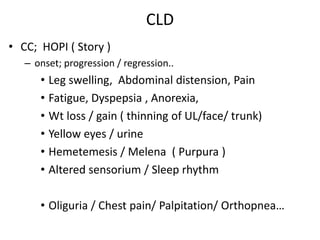 CLD
• CC; HOPI ( Story )
– onset; progression / regression..
• Leg swelling, Abdominal distension, Pain
• Fatigue, Dyspepsia , Anorexia,
• Wt loss / gain ( thinning of UL/face/ trunk)
• Yellow eyes / urine
• Hemetemesis / Melena ( Purpura )
• Altered sensorium / Sleep rhythm
• Oliguria / Chest pain/ Palpitation/ Orthopnea…
 