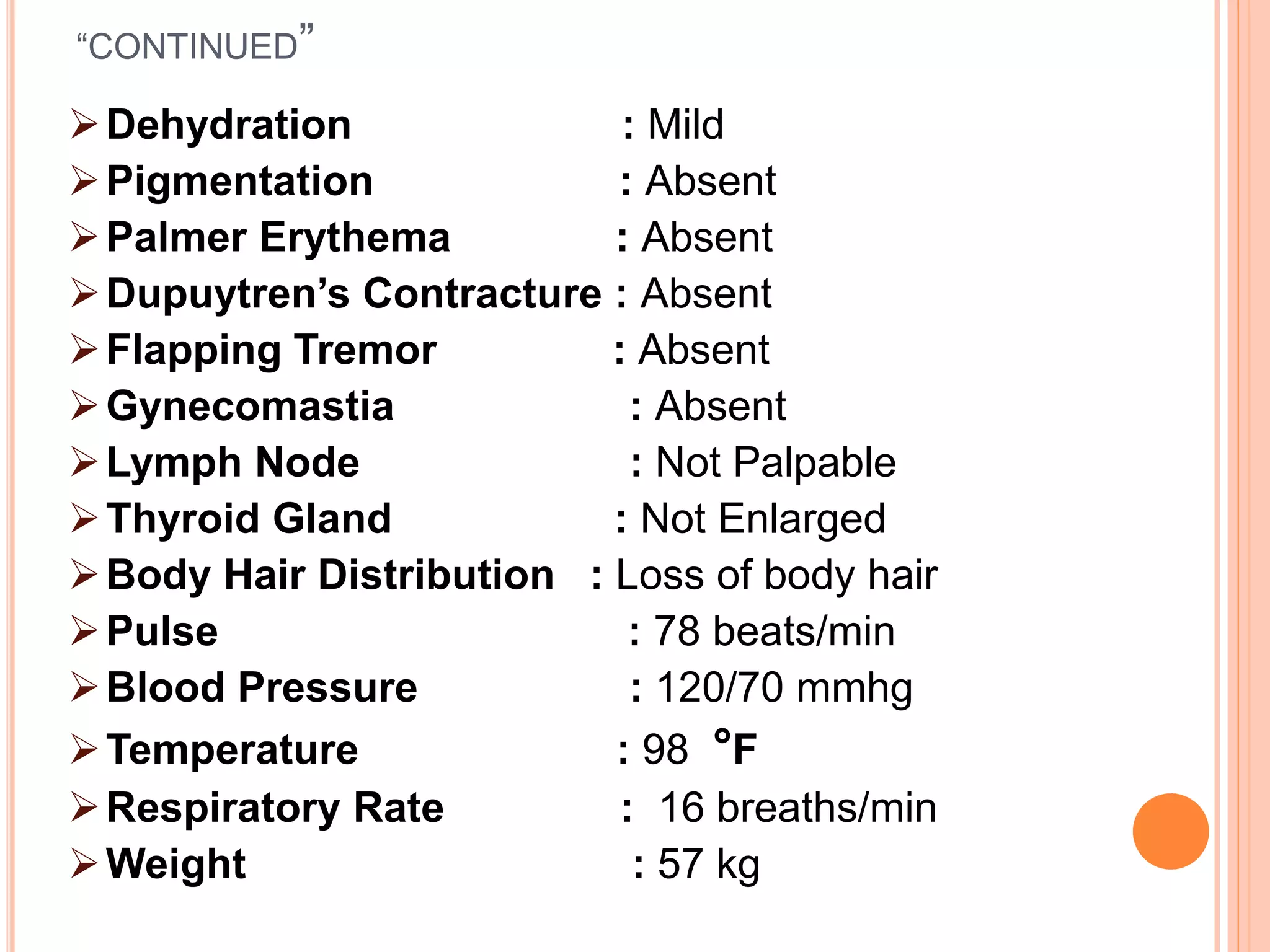 “CONTINUED”
Dehydration : Mild
Pigmentation : Absent
Palmer Erythema : Absent
Dupuytren’s Contracture : Absent
Flapping Tremor : Absent
Gynecomastia : Absent
Lymph Node : Not Palpable
Thyroid Gland : Not Enlarged
Body Hair Distribution : Loss of body hair
Pulse : 78 beats/min
Blood Pressure : 120/70 mmhg
Temperature : 98 °F
Respiratory Rate : 16 breaths/min
Weight : 57 kg
 