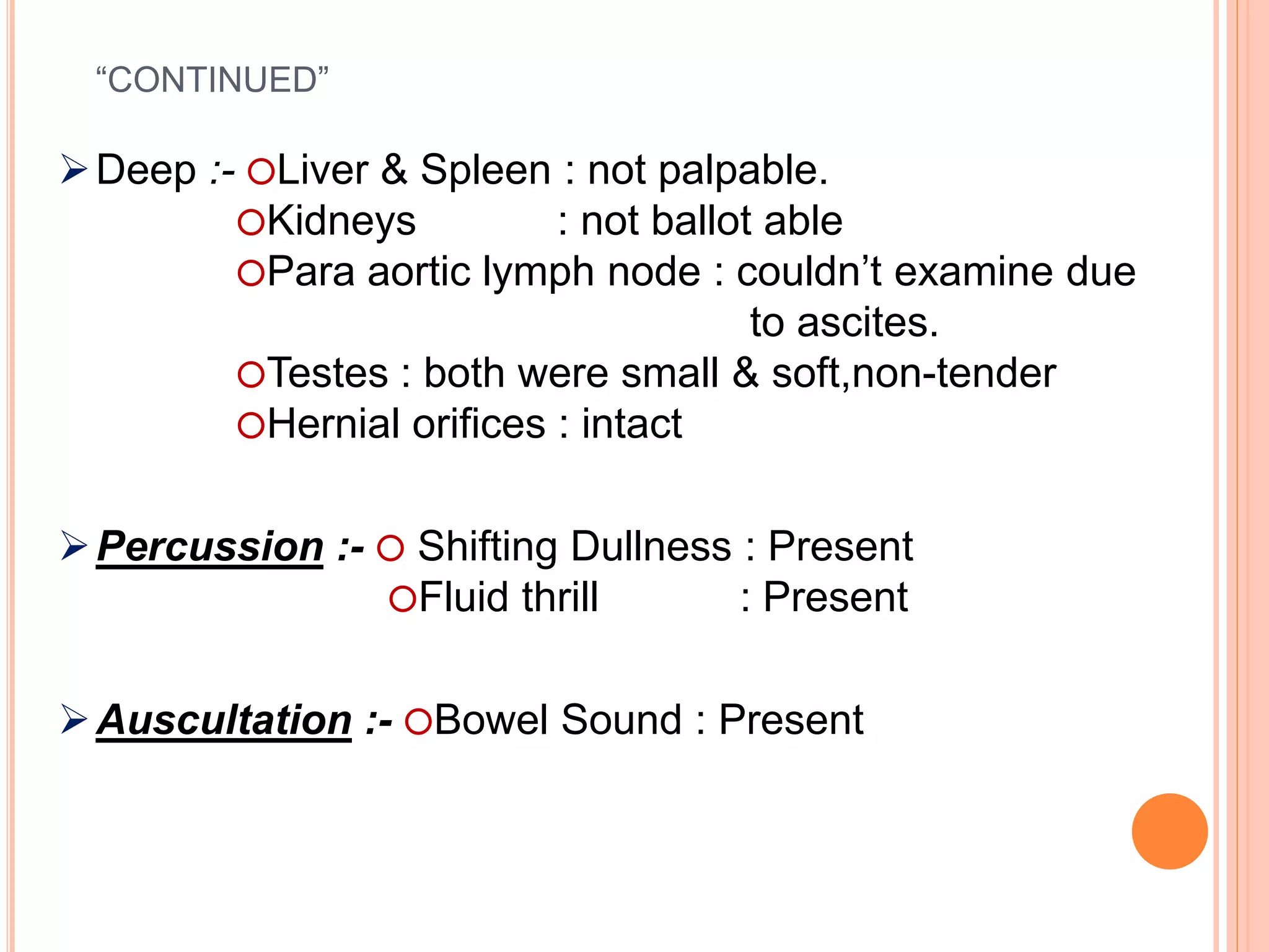 “CONTINUED”
Deep :- ⭕Liver & Spleen : not palpable.
⭕Kidneys : not ballot able
⭕Para aortic lymph node : couldn’t examine due
to ascites.
⭕Testes : both were small & soft,non-tender
⭕Hernial orifices : intact
Percussion :- ⭕ Shifting Dullness : Present
⭕Fluid thrill : Present
Auscultation :- ⭕Bowel Sound : Present
 