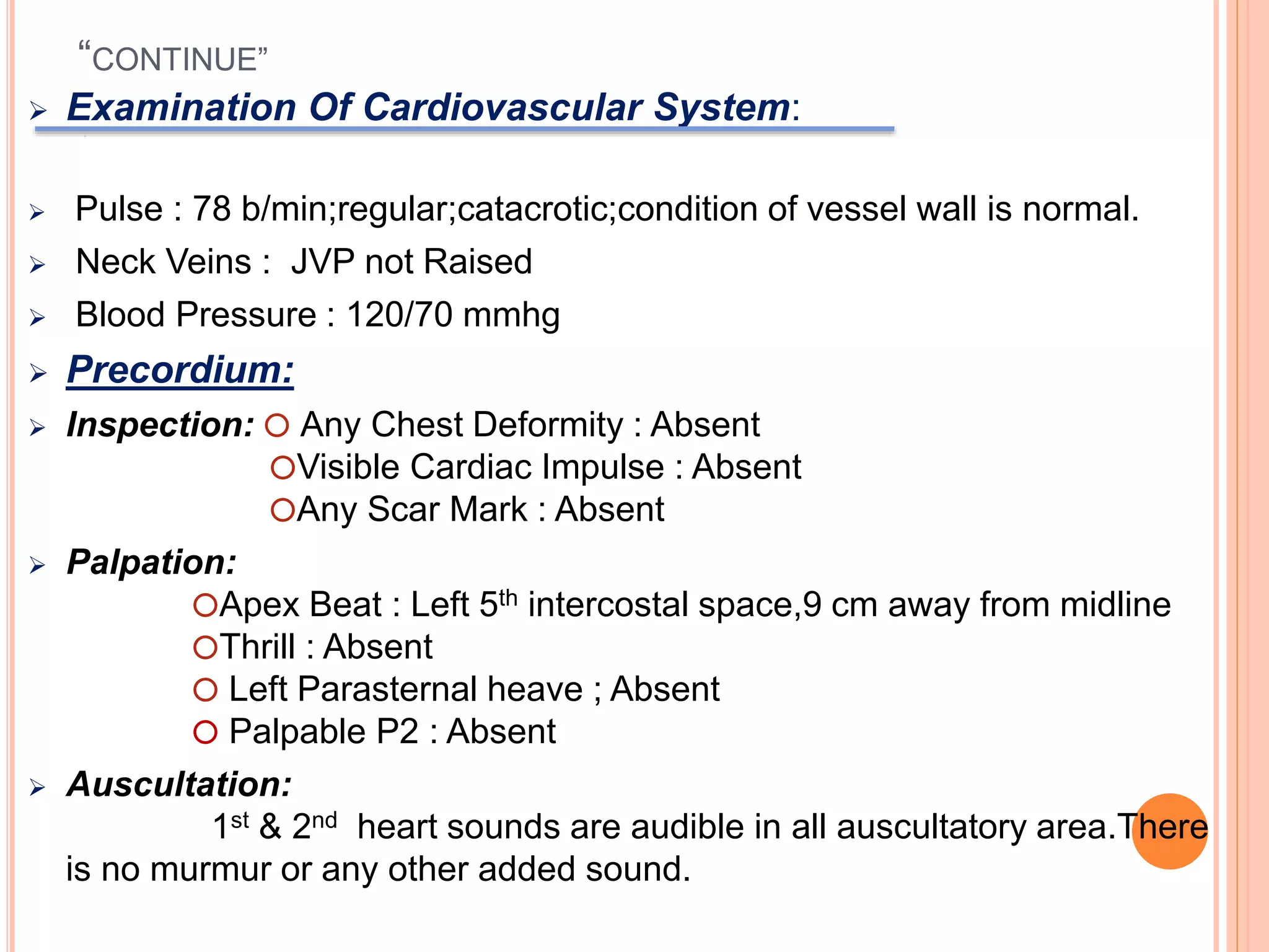 “CONTINUE”
 Examination Of Cardiovascular System:
 Pulse : 78 b/min;regular;catacrotic;condition of vessel wall is normal.
 Neck Veins : JVP not Raised
 Blood Pressure : 120/70 mmhg
 Precordium:
 Inspection: ⭕ Any Chest Deformity : Absent
⭕Visible Cardiac Impulse : Absent
⭕Any Scar Mark : Absent
 Palpation:
⭕Apex Beat : Left 5th intercostal space,9 cm away from midline
⭕Thrill : Absent
⭕ Left Parasternal heave ; Absent
⭕ Palpable P2 : Absent
 Auscultation:
1st & 2nd heart sounds are audible in all auscultatory area.There
is no murmur or any other added sound.
 
