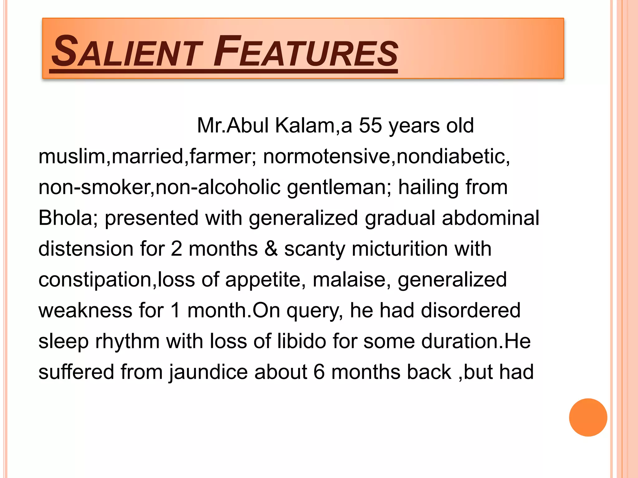 SALIENT FEATURES
Mr.Abul Kalam,a 55 years old
muslim,married,farmer; normotensive,nondiabetic,
non-smoker,non-alcoholic gentleman; hailing from
Bhola; presented with generalized gradual abdominal
distension for 2 months & scanty micturition with
constipation,loss of appetite, malaise, generalized
weakness for 1 month.On query, he had disordered
sleep rhythm with loss of libido for some duration.He
suffered from jaundice about 6 months back ,but had
 