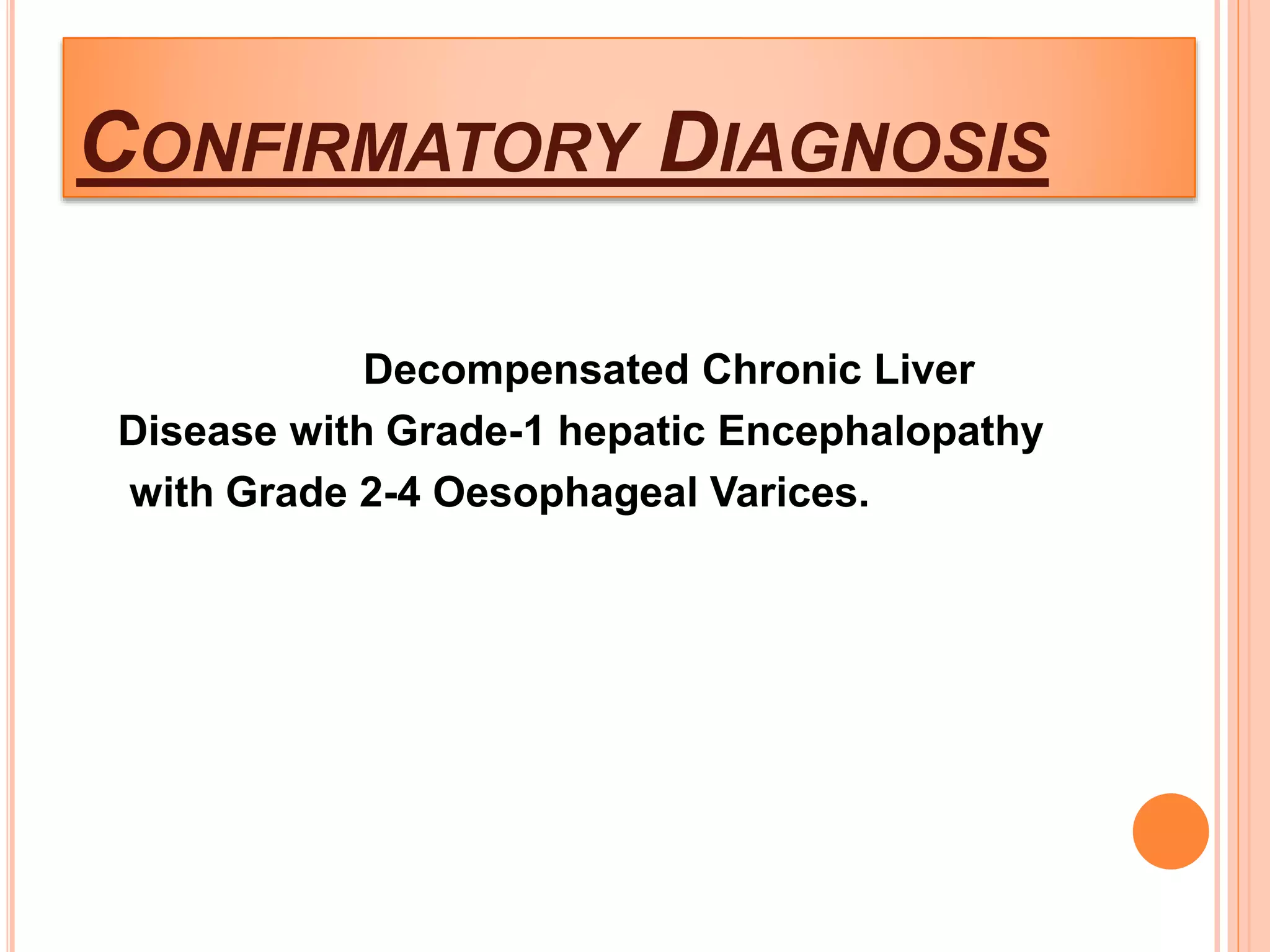 CONFIRMATORY DIAGNOSIS
Decompensated Chronic Liver
Disease with Grade-1 hepatic Encephalopathy
with Grade 2-4 Oesophageal Varices.
 