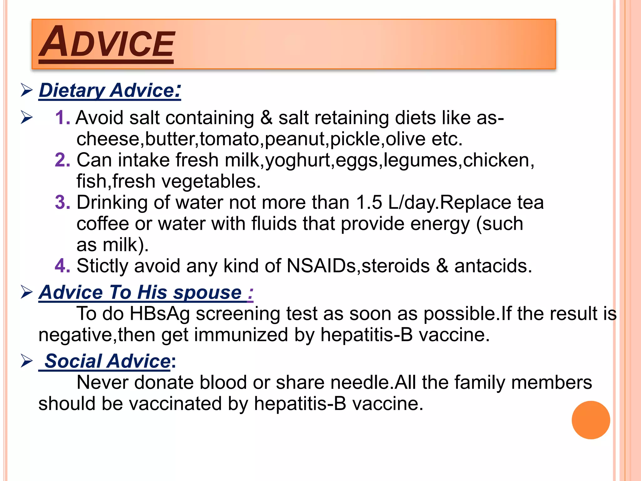 ADVICE
 Dietary Advice:
 1. Avoid salt containing & salt retaining diets like as-
cheese,butter,tomato,peanut,pickle,olive etc.
2. Can intake fresh milk,yoghurt,eggs,legumes,chicken,
fish,fresh vegetables.
3. Drinking of water not more than 1.5 L/day.Replace tea
coffee or water with fluids that provide energy (such
as milk).
4. Stictly avoid any kind of NSAIDs,steroids & antacids.
 Advice To His spouse :
To do HBsAg screening test as soon as possible.If the result is
negative,then get immunized by hepatitis-B vaccine.
 Social Advice:
Never donate blood or share needle.All the family members
should be vaccinated by hepatitis-B vaccine.
 