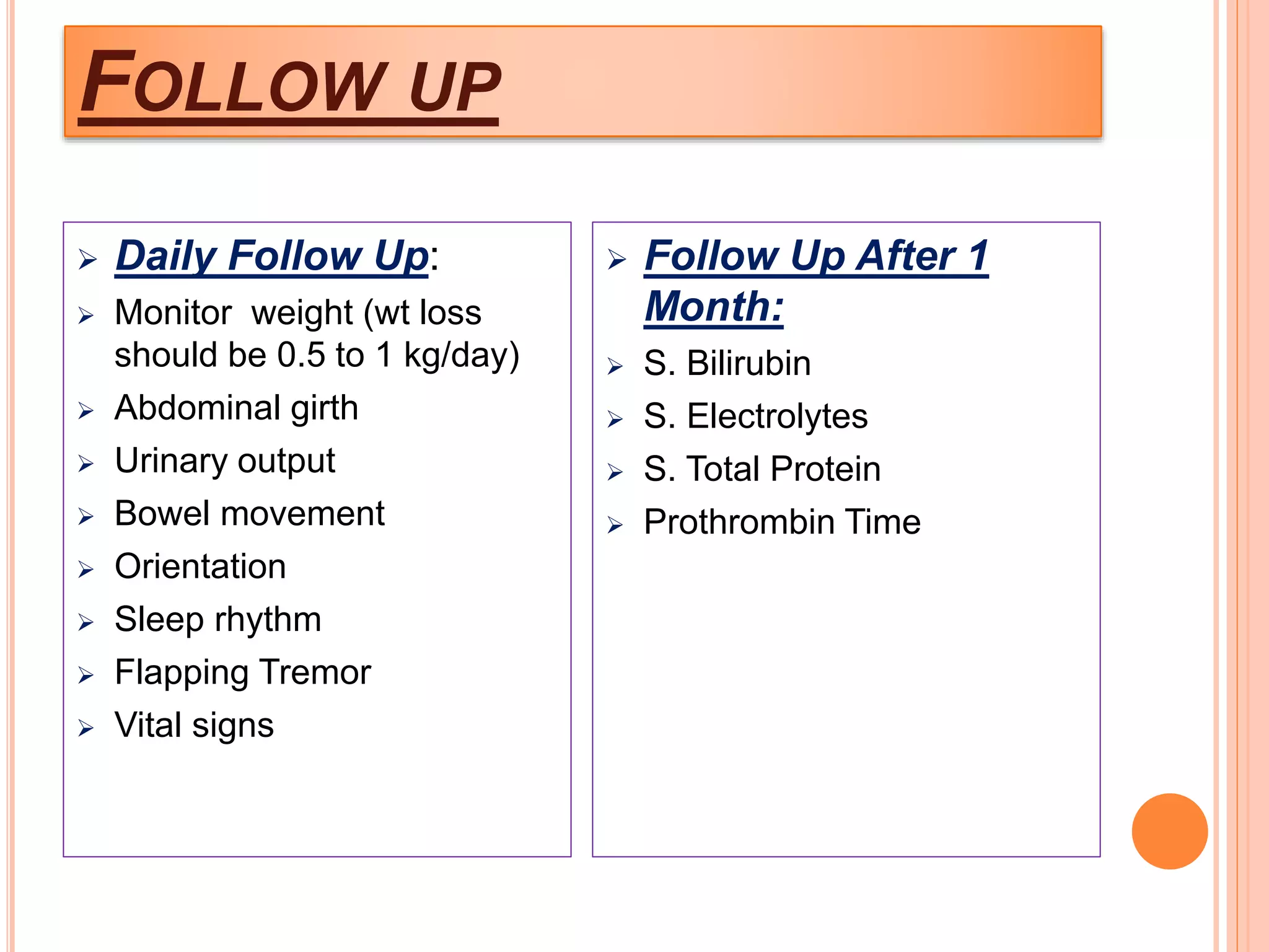 FOLLOW UP
 Daily Follow Up:
 Monitor weight (wt loss
should be 0.5 to 1 kg/day)
 Abdominal girth
 Urinary output
 Bowel movement
 Orientation
 Sleep rhythm
 Flapping Tremor
 Vital signs
 Follow Up After 1
Month:
 S. Bilirubin
 S. Electrolytes
 S. Total Protein
 Prothrombin Time
 