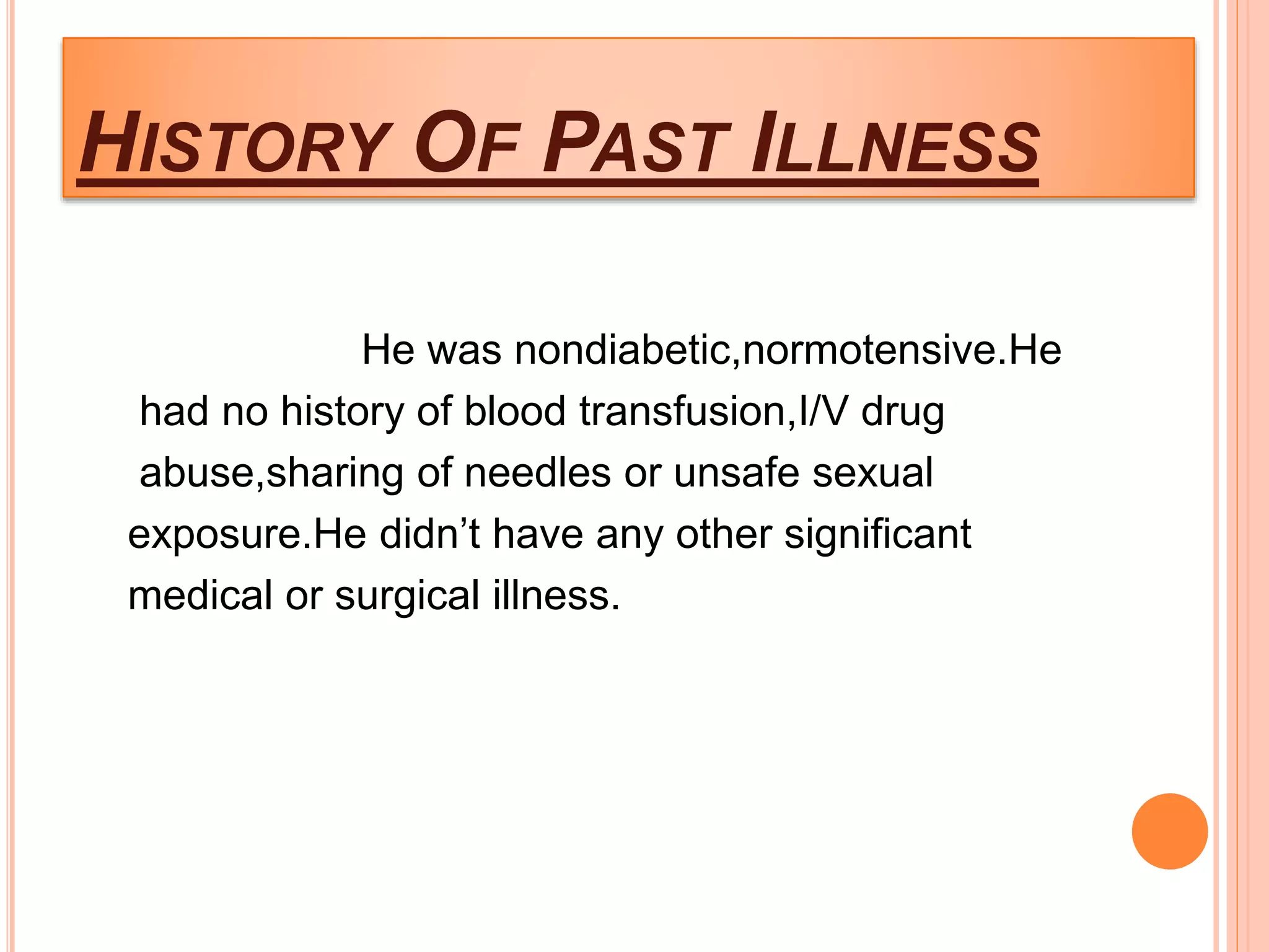 HISTORY OF PAST ILLNESS
He was nondiabetic,normotensive.He
had no history of blood transfusion,I/V drug
abuse,sharing of needles or unsafe sexual
exposure.He didn’t have any other significant
medical or surgical illness.
 