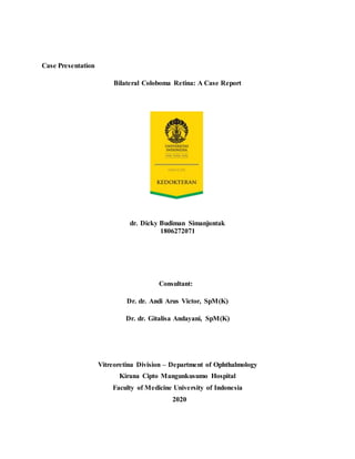 Case Presentation
Bilateral Coloboma Retina: A Case Report
dr. Dicky Budiman Simanjuntak
1806272071
Consultant: 
Dr. dr. Andi Arus Victor, SpM(K)
Dr. dr. Gitalisa Andayani, SpM(K)
Vitreoretina Division – Department of Ophthalmology
Kirana Cipto Mangunkusumo Hospital
Faculty of Medicine University of Indonesia
 2020
 