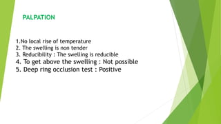 PALPATION
1.No local rise of temperature
2. The swelling is non tender
3. Reducibility : The swelling is reducible
4. To get above the swelling : Not possible
5. Deep ring occlusion test : Positive
 