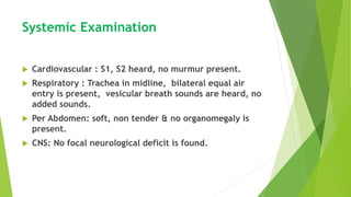 Systemic Examination
 Cardiovascular : S1, S2 heard, no murmur present.
 Respiratory : Trachea in midline, bilateral equal air
entry is present, vesicular breath sounds are heard, no
added sounds.
 Per Abdomen: soft, non tender & no organomegaly is
present.
 CNS: No focal neurological deficit is found.
 