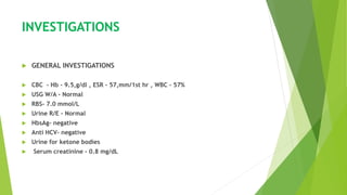 INVESTIGATIONS
 GENERAL INVESTIGATIONS
 CBC - Hb - 9.5,g/dl , ESR - 57,mm/1st hr , WBC - 57%
 USG W/A - Normal
 RBS- 7.0 mmol/L
 Urine R/E - Normal
 HbsAg- negative
 Anti HCV- negative
 Urine for ketone bodies
 Serum creatinine - 0.8 mg/dL
 