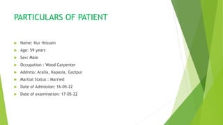 PARTICULARS OF PATIENT
 Name: Nur Hossain
 Age: 59 years
 Sex: Male
 Occupation : Wood Carpenter
 Address: Aralia, Kapasia, Gazipur
 Martial Status : Married
 Date of Admission: 16-05-22
 Date of examination: 17-05-22
 