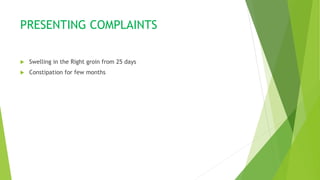 PRESENTING COMPLAINTS
 Swelling in the Right groin from 25 days
 Constipation for few months
 