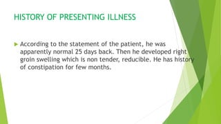 HISTORY OF PRESENTING ILLNESS
 According to the statement of the patient, he was
apparently normal 25 days back. Then he developed right
groin swelling which is non tender, reducible. He has history
of constipation for few months.
 