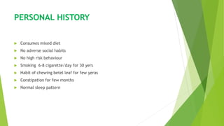 PERSONAL HISTORY
 Consumes mixed diet
 No adverse social habits
 No high risk behaviour
 Smoking 6-8 cigarette/day for 30 yers
 Habit of chewing betel leaf for few yeras
 Constipation for few months
 Normal sleep pattern
 