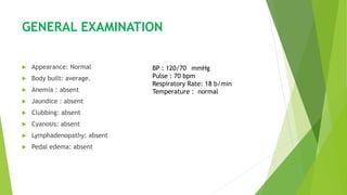 GENERAL EXAMINATION
 Appearance: Normal
 Body built: average.
 Anemia : absent
 Jaundice : absent
 Clubbing: absent
 Cyanosis: absent
 Lymphadenopathy: absent
 Pedal edema: absent
BP : 120/70 mmHg
Pulse : 70 bpm
Respiratory Rate: 18 b/min
Temperature : normal
 
