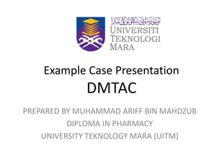 Example Case Presentation
DMTAC
PREPARED BY MUHAMMAD ARIFF BIN MAHDZUB
DIPLOMA IN PHARMACY
UNIVERSITY TEKNOLOGY MARA (UITM)
 