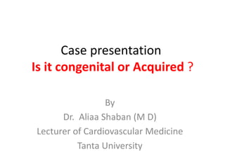 Case presentation
Is it congenital or Acquired ?
By
Dr. Aliaa Shaban (M D)
Lecturer of Cardiovascular Medicine
Tanta University
 