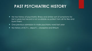PAST PSYCHIATRIC HISTORY
 He has history of psychiatric illness and similar sort of symptoms for
last 4 years but record is not available as patient torn all his files and
burnt them
 One previous admission in male psychiatry ward last year
 No history of ECT’s , depot’s , clozapine and lithium
 