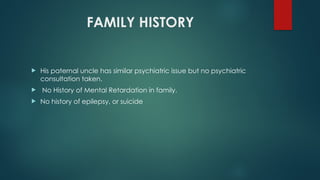 FAMILY HISTORY
 His paternal uncle has similar psychiatric issue but no psychiatric
consultation taken.
 No History of Mental Retardation in family.
 No history of epilepsy, or suicide
 