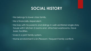 SOCIAL HISTORY
He belongs to lower class family.
He is financially dependent.
He lives with his parents and siblings in well-ventilated single-story
house with1 kitchen 2 rooms and attached washrooms. Have
basic facilities.
Lives in a joint family system.
Home environment is Un-Pleasant, Frequent family conflicts
 