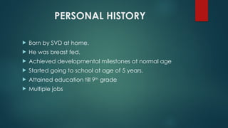 PERSONAL HISTORY
 Born by SVD at home.
 He was breast fed.
 Achieved developmental milestones at normal age
 Started going to school at age of 5 years.
 Attained education till 9th
grade
 Multiple jobs
 