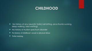 CHILDHOOD
 No history of any neurotic traits( nail bitting, pica,thumb sucking,
sleep walking, bed wetting)
 No history of Autism spectrum disorder
 No history of childhood sexual or physical abuse
 Toilet training.
 