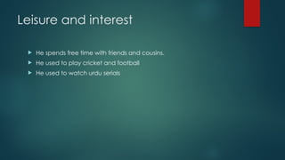 Leisure and interest
 He spends free time with friends and cousins.
 He used to play cricket and football
 He used to watch urdu serials
 