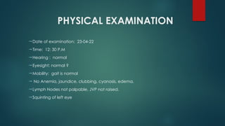 PHYSICAL EXAMINATION
Date of examination: 23-04-22
Time: 12: 30 P.M
Hearing : normal
Eyesight: normal ?
Mobility: gait is normal
 No Anemia, jaundice, clubbing, cyanosis, edema.
Lymph Nodes not palpable, JVP not raised.
Squinting of left eye
 