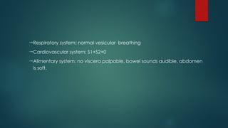 Respiratory system: normal vesicular breathing
Cardiovascular system: S1+S2+0
Alimentary system: no viscera palpable, bowel sounds audible, abdomen
is soft.
 