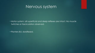 Nervous system
Motor system: all superficial and deep reflexes are intact. No muscle
twitches or fasciculation observed.
Planters B/L dorsiflexed.
 