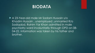 BIODATA
 A 23-Year-old male Mr Sadam Hussain s/o
Khadim Hussain , unemployed ,unmarried R/o
Sadiqabd, Rahim Yar Khan admitted in male
psychiatry ward involuntarily through OPD on 08-
04-22. Information was taken by his father and
brother.
 