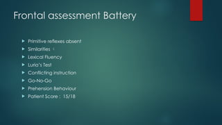 Frontal assessment Battery
 Primitive reflexes absent
 Similarities 
 Lexical Fluency
 Luria’s Test
 Conflicting instruction
 Go-No-Go
 Prehension Behaviour
 Patient Score : 15/18
 