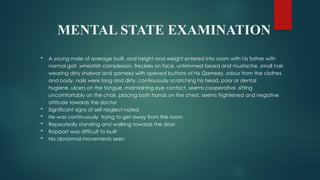MENTAL STATE EXAMINATION
 A young male of average built, and height and weight entered into room with his father with
normal gait ,wheatish complexion, freckles on face, untrimmed beard and mustache, small hair,
wearing dirty shalwar and qameez with opened buttons of his Qameez, odour from the clothes
and body, nails were long and dirty, continuously scratching his head, poor or dental
hygiene ,ulcers on the tongue, maintaining eye contact, seems cooperative ,sitting
uncomfortably on the chair, placing both hands on the chest, seems frightened and negative
attitude towards the doctor
 Significant signs of self neglect noted
 He was continuously trying to get away from the room
 Repeatedly standing and walking towards the door
 Rapport was difficult to built
 No abnormal movements seen
 