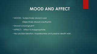MOOD AND AFFECT
MOOD: Subjectively Mood is sad
Objectively Mood is euthymic
Mood is incongruent
AFFECT: Affect is Inappropriate.
No suicidal ideation, hopelessness and passive death wish.
 