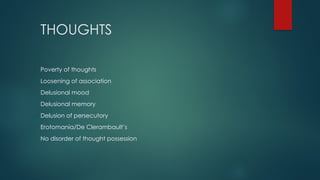 THOUGHTS
Poverty of thoughts
Loosening of association
Delusional mood
Delusional memory
Delusion of persecutory
Erotomania/De Clerambault’s
No disorder of thought possession
 