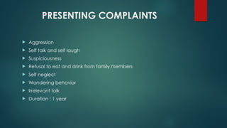 PRESENTING COMPLAINTS
 Aggression
 Self talk and self laugh
 Suspiciousness
 Refusal to eat and drink from family members
 Self neglect
 Wandering behavior
 Irrelevant talk
 Duration : 1 year
 