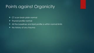 Points against Organicity
 CT scan brain plain normal
 Thyroid profile normal
 All the baselines and lipid profile is within normal limits
 No history of any trauma
 