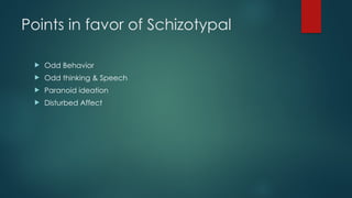 Points in favor of Schizotypal
 Odd Behavior
 Odd thinking & Speech
 Paranoid ideation
 Disturbed Affect
 