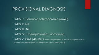 PROVISIONAL DIAGNOSIS
AXIS I : Paranoid schizophrenia (6A40)
AXIS II: Nil
AXIS III: Nil
AXIS IV: Unemployment, unmarried,
AXIS V: GAF (41-50) ? serious impairment in social, occupational, or
school functioning (e.g., no friends, unable to keep a job).
 