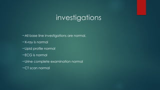 investigations
All base line investigations are normal.
X-ray is normal
Lipid profile normal
ECG is normal
Urine complete examination normal
CT scan normal
 