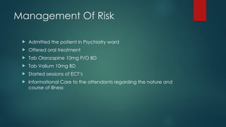 Management Of Risk
 Admitted the patient in Psychiatry ward
 Offered oral treatment
 Tab Olanzapine 10mg P/O BD
 Tab Valium 10mg BD
 Started sessions of ECT’s
 Informational Care to the attendants regarding the nature and
course of illness
 